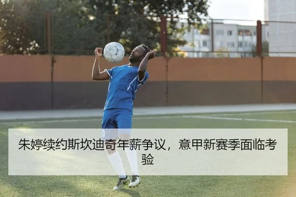 朱婷续约斯坎迪奇年薪争议，意甲新赛季面临考验